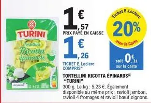 turini vortellini ricotta  épinards  ,26  ticket e.leclerc compris  1 €  ,57 prix payé en caisse  €  20%  avec la carte  soit 0,1  sur la carte  tortellini ricotta épinards) "turini"  300 g. le kg: 5,