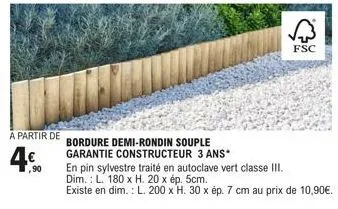 a partir de  4€  ,90  bordure demi-rondin souple garantie constructeur 3 ans*  fsc  en pin sylvestre traité en autoclave vert classe iii. dim.: l. 180 x h. 20 x ép. 5cm.  existe en dim.: l. 200 x h. 3