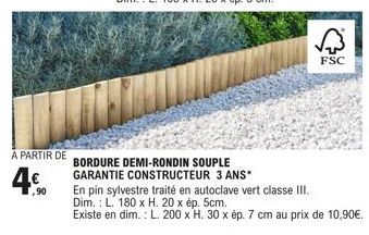 A PARTIR DE  4€  ,90  BORDURE DEMI-RONDIN SOUPLE GARANTIE CONSTRUCTEUR 3 ANS*  FSC  En pin sylvestre traité en autoclave vert classe III. Dim.: L. 180 x H. 20 x ép. 5cm.  Existe en dim.: L. 200 x H. 3