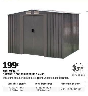 199€  ABRI MÉTAL  Dim. (hors tout)  L. 197 x 1.197 x H. 188 cm env.  GARANTIE CONSTRUCTEUR 2 ANS*  Structure en acier galvanisé et peint. 2 portes coulissantes.  Dim. intérieures  L. 182 xl. 182 x H.1