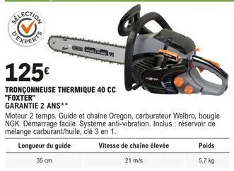 125€  tronçonneuse thermique 40 cc  "foxter"  garantie 2 ans**  moteur 2 temps. guide et chaîne oregon, carburateur walbro, bougie ngk. démarrage facile. système anti-vibration. inclus : réservoir de 