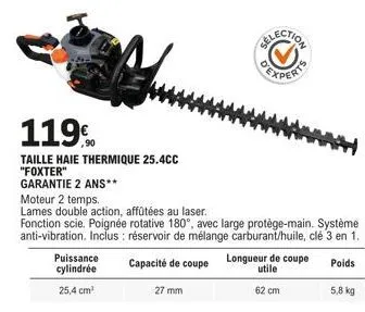 119  taille haie thermique 25.4cc "foxter"  garantie 2 ans**  puissance cylindrée  25,4 cm³  27 mm  experts  moteur 2 temps.  lames double action, affûtées au laser.  fonction scie. poignée rotative 1