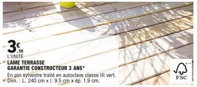 -3€  ,50  L'UNITÉ  LAME TERRASSE  GARANTIE CONSTRUCTEUR 3 ANS*  En pin sylvestre traité en autoclave classe III vert. Dim.: L. 240 cm x l. 9,5 cm x ép. 1,9 cm.  FSC 