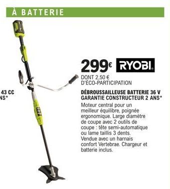 À BATTERIE  299€ RYOBI.  DONT 2,50 € D'ÉCO-PARTICIPATION  DÉBROUSSAILLEUSE BATTERIE 36 V  GARANTIE CONSTRUCTEUR 2 ANS*  Moteur central pour un meilleur équilibre, poignée ergonomique. Large diamètre d