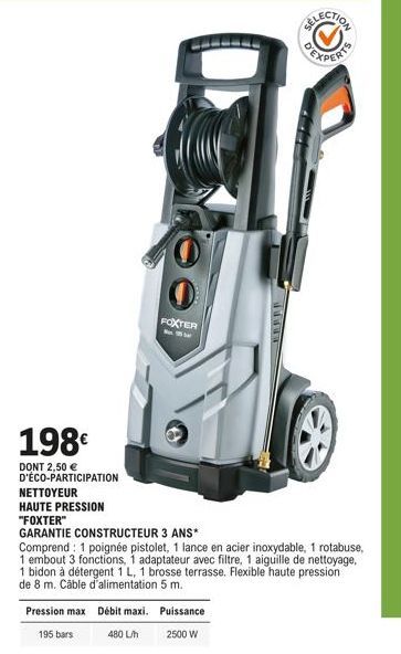 198€  DONT 2,50 €  D'ÉCO-PARTICIPATION NETTOYEUR  HAUTE PRESSION  "FOXTER"  GARANTIE CONSTRUCTEUR 3 ANS*  O  FOXTER  Pression max Débit maxi.  195 bars  480 L/h  Comprend: 1 poignée pistolet, 1 lance 