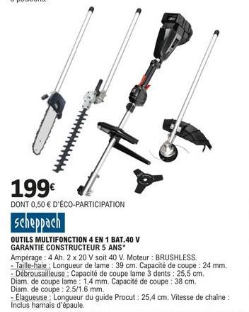 199€  DONT 0,50 € D'ÉCO-PARTICIPATION  scheppach  OUTILS MULTIFONCTION 4 EN 1 BAT.40 V GARANTIE CONSTRUCTEUR 5 ANS*  2  Ampérage: 4 Ah. 2 x 20 V soit 40 V. Moteur : BRUSHLESS.  - Taille-haie: Longueur