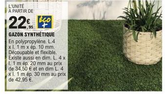 L'UNITÉ A PARTIR DE  22€  ECO  1,95 +  GAZON SYNTHÉTIQUE En polypropylène. L.4 x 1. 1 m x ép. 10 mm. Découpable et flexible.  Existe aussi en dim. L. 4 x I. 1 m ép. 20 mm au prix de 34,50 € et en dim 