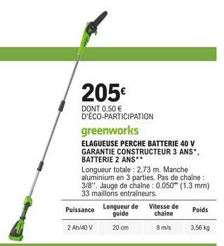 205€  DONT 0,50 € D'ÉCO-PARTICIPATION  greenworks  ELAGUEUSE PERCHE BATTERIE 40 V GARANTIE CONSTRUCTEUR 3 ANS*, BATTERIE 2 ANS**  Longueur totale: 2,73 m. Manche aluminium en 3 parties. Pas de chaîne 