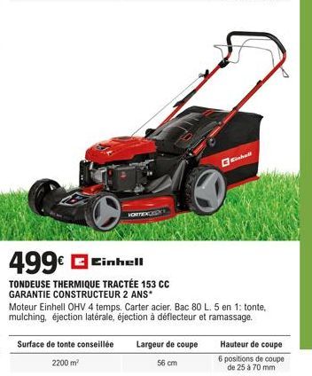 499€ Einhell  TONDEUSE THERMIQUE TRACTÉE 153 CC GARANTIE CONSTRUCTEUR 2 ANS*  Surface de tonte conseillée 2200 m²  VORTEXCES  Moteur Einhell OHV 4 temps. Carter acier. Bac 80 L. 5 en 1: tonte, mulchin