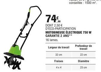 32 cm  Fraises  4x4  74€  DONT 2,50 € D'ÉCO-PARTICIPATION MOTOBINEUSE ÉLECTRIQUE 750 W  GARANTIE 2 ANS**  16 lames.  Largeur de travail  Profondeur de  travail  22 cm  Diamètre  23 cm 