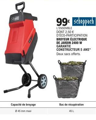 Capacité de broyage  Ø 45 mm maxi  99€ Scheppach  L'ENSEMBLE DONT 2,50 € D'ÉCO-PARTICIPATION BROYEUR ÉLECTRIQUE DE JARDIN 2400 W GARANTIE CONSTRUCTEUR 5 ANS* Deux sacs offerts.  Bac de récupération  4