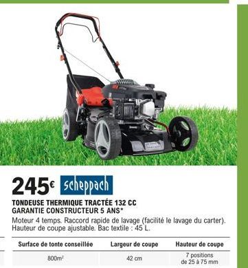 245€ Scheppach  TONDEUSE THERMIQUE TRACTÉE 132 CC  GARANTIE CONSTRUCTEUR 5 ANS*  Moteur 4 temps. Raccord rapide de lavage (facilité le lavage du carter). Hauteur de coupe ajustable. Bac textile: 45 L.