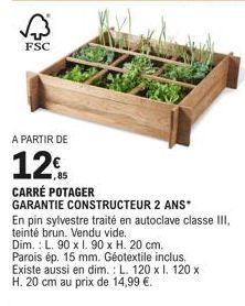 FSC  A PARTIR DE  12  CARRÉ POTAGER GARANTIE CONSTRUCTEUR 2 ANS*  En pin sylvestre traité en autoclave classe III, teinté brun. Vendu vide.. Dim.: L. 90 x 1. 90 x H. 20 cm. Parois ép. 15 mm. Géotextil