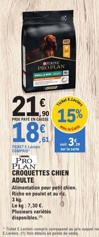 PURINA  PRO PLAN SMALL&MIM ADULT  21€  90  PRIX PAYÉ EN CAISSE  189  TICKET E.Leclerc COMPRIS  mun  E.Leclere  15%  vec la Carte  Le kg : 7,30 €. Plusieurs variétés  disponibles.  Ticket  soit 3.  sur