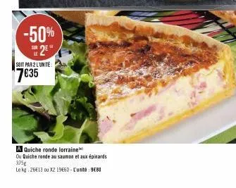 -50% 2e  soit par 2 lunite:  7€35  a quiche ronde lorraine  ou quiche ronde au saumon et aux épinards 375g  le kg: 26€13 ou x2 1960-l'unité: 9680 