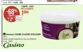 le  l'unité: 2641 par 2 je cagnotte:  -68% 1664  canottes  casino  2 max  a houmous casino saveurs d'ailleurs  200 g  autres vanetes disponibles à des pre differents le kg: 12€05  casino  suveurs  ail