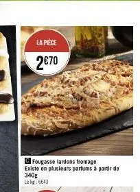 la pièce  2€70  cfougasse lardons fromage existe en plusieurs parfums à partir de 340g lekg: 6643 