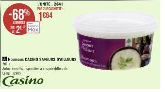 CANOTTES  LE  -68% 1664  L'UNITÉ: 2641 PAR 2 JE CAGNOTTE:  Casino  2 Max  A Houmous CASINO SAVEURS D'AILLEURS  200 g  Autres vanetes disponibles à des pre differents Le kg: 12€05  Casino  Suveurs  Ail