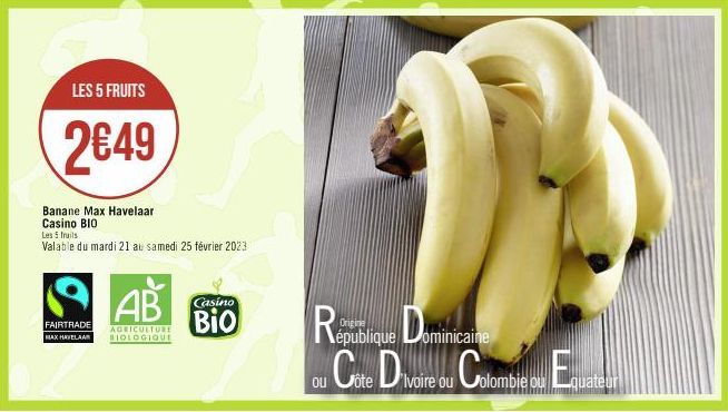 LES 5 FRUITS  2€49  Banane Max Havelaar Casino BIO  Les 5 fruits  Valable du mardi 21 au samedi 25 février 2023  AB  FAIRTRADE AGRICULTURE MAX HAVELAAR BIOLOGIQUE  Casino  Bio  Republique Dominicaine 