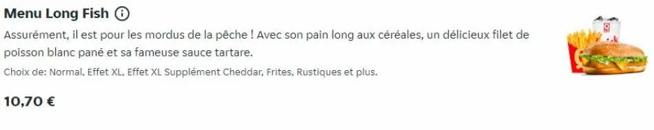 menu long fish ⓒ  assurément, il est pour les mordus de la pêche ! avec son pain long aux céréales, un délicieux filet de poisson blanc pané et sa fameuse sauce tartare.  choix de: normal, effet xl. e