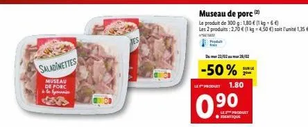 saladinettes  museau de porc by  museau de porc (2)  le produit de 300 g: 1,80 € (1 kg = 6 €) les 2 produits: 2,70 € (1 kg 4,50 €) soit l'unité 1,35 €  5616  produit fals  du 22/02 28/02  -50%  sur le