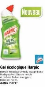 harpic  gel wc ecologue  nouveau  gel écologique harpic  formule écologique avec du vinaigre blanc, biodegradable. détartre, nettoie et parfume parfum eucalyptus.  flacon de 750 ml.  459185 7,87 € 