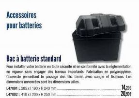 Accessoires pour batteries  L47001 L285 x 190 x H 240 mm.  147002 L 410x1200 x H 250 mm.  Bac à batterie standard  Pour installer votre batterie en toute sécurité et en conformité avec la réglementati