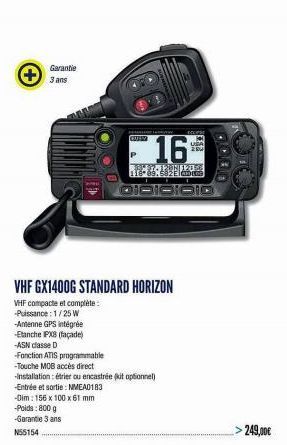 +  Garantie 3 ans  -Antenne GPS intégrée  -Etanche IPX8 (façade)  -ASN classe D  GULV  16  89.582 Elab  QIDIOIOIO  VHF GX1400G STANDARD HORIZON  VHF compacte et complète :  -Puissance: 1/25 W  MELIPSE