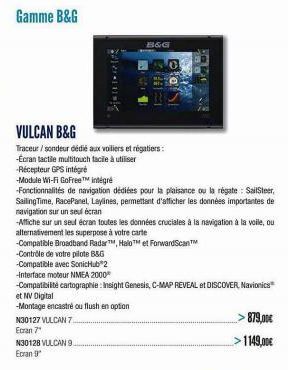 Gamme B&G  VULCAN B&G  Traceur / sondeur dédié aux voiliers et régatiers: -Ecran tactile multitouch facile à utiliser -Récepteur GPS intégré  N30127 VULCAN 7.  Ecran 7"  N30128 VULCAN 9 Ecran g  B&G  