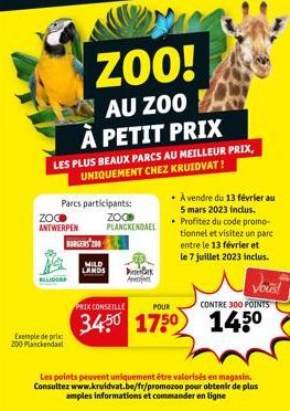 ZOO ANTWERPEN  LES PLUS BEAUX PARCS AU MEILLEUR PRIX,  UNIQUEMENT CHEZ KRUIDVAT!  Parcs participants:  BLIJDORF  Exemple de prix 200 Planckendael  ZOO!  AU ZOO À PETIT PRIX  BURGERS 200  WILD LANDS  Z