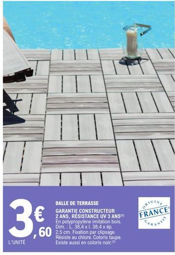 3€  L'UNITÉ  35.00⁰  DALLE DE TERRASSE  GARANTIE CONSTRUCTEUR 2 ANS, RÉSISTANCE UV 3 ANS(¹) En polypropylène imitation bois. Dim.: L. 38,4 x 1. 38,4 x ép.  60 2,5 cm. Fixation par clipsage.  Résiste a