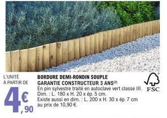 L'UNITÉ À PARTIR DE  ,90  BORDURE DEMI-RONDIN SOUPLE GARANTIE CONSTRUCTEUR 3 ANS  En pin sylvestre traité en autoclave vert classe III. FSC Dim.: L. 180 x H. 20 x ép. 5 cm.  Existe aussi en dim.: L. 2