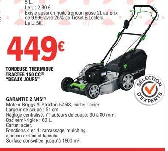 449€  TONDEUSE THERMIQUE TRACTEE 150 CC  "BEAUX JOURS"  GARANTIE 2 ANS  Moteur Briggs & Stratton 5751S, carter: acier. Largeur de coupe: 51 cm.  Réglage centralisé, 7 hauteurs de coupe: 30 à 80 mm. Ba