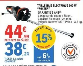 44%  prix payé en caisse  38€.  ,24  e.leclerc  ticket  15%  avec la carte  soit 6%  sur la carte  taille haie électrique 600 w "foxter"  garantie 2 ans!¹)  longueur de coupe : 58 cm.  capacité de cou