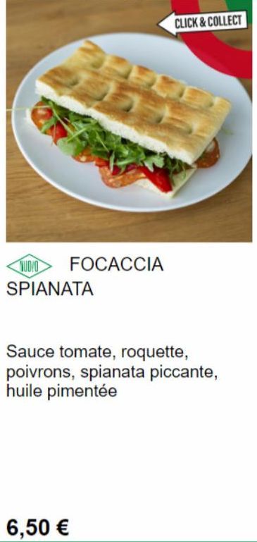NUOVO  SPIANATA  FOCACCIA  6,50 €  CLICK & COLLECT  Sauce tomate, roquette, poivrons, spianata piccante, huile pimentée  