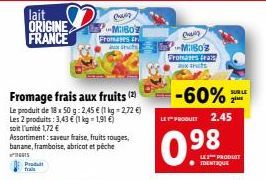 lait ORIGINE FRANCE  Fromage frais aux fruits (2)  Le produit de 18 x 50 g: 2,45 € (1 kg - 2,72 €) Les 2 produits: 3,43 € (1 kg = 1,91 €) soit l'unité 1,72 €  Assortiment: saveur fraise, fruits rouges