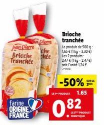 Jean Pierre  Brioche Tranchée  farine ORIGINE FRANCE  pierre  che  chee  Brioche tranchée  LE PRODUIT  Le produit de 500 g:  1,65 € (1 kg = 3,30 €)  Les 2 produits:  2,47 € (1 kg 2,47 €) soit l'unité 