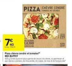 40  leg: 1762€  pizza chèvre cendré et tomates mix buffet  pizza  420 existe aussi en pizza garnie de sauce à la crème, au parmesan et aux cipres cuisinées, de mozzarella, de coppa, de noix et de gorg