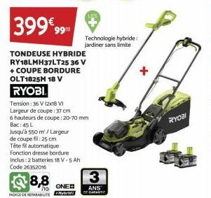 399€ 99  TONDEUSE HYBRIDE RY18LMH37LT25 36 V + COUPE BORDURE OLT1825M 18 V RYOBI  Tension: 36 V (2x18 V)  Largeur de coupe: 37 cm  6 hauteurs de coupe : 20-70 mm Bac:45 L  Jusqu'à 550 m²/Largeur  de c