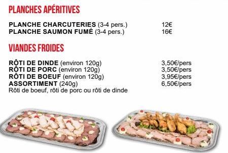 PLANCHES APÉRITIVES  PLANCHE CHARCUTERIES (3-4 pers.) PLANCHE SAUMON FUMÉ (3-4 pers.)  VIANDES FROIDES  RỘTI DE DINDE (environ 120g) ROTI DE PORC (environ 120g) RÔTI DE BOEUF (environ 120g) ASSORTIMEN