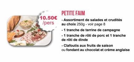 $10.50€  /pers  PETITE FAIM  - Assortiment de salades et crudités au choix 250g - voir page 8  - 1 tranche de terrine de campagne -1 tranche de rôti de porc et 1 tranche de rôti de dinde  - Clafoutis 