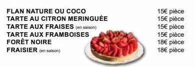 FLAN NATURE OU COCO  TARTE AU CITRON MERINGUÉE  TARTE AUX FRAISES (en saison)  TARTE AUX FRAMBOISES FORÊT NOIRE  FRAISIER (en saison)  15€ pièce 15€ pièce  15€ pièce  15€ pièce 18€ pièce 18€ pièce 