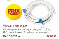 prix taquet  tuyau de gaz  kit comprenant un tuyau de gaz l 15 m, 06 mm int. avec 2 colliers de serrage.  réf. 18511  9,90 € 