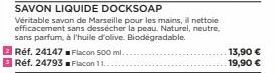 SAVON LIQUIDE DOCKSOAP  Véritable savon de Marseille pour les mains, il nettoie efficacement sans dessécher la peau. Naturel, neutre, sans parfum, à l'huile d'olive. Biodegradable.  Réf. 24147  Réf. 2