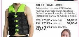 réf. 27592 réf. 27593 réf. 27594 taille 2xl/3xl 54,90 €  gilet dual jobe  fabriqué en mousse epe légère revêtue d'un tissu nylon résistant. fermeture par 4 sangles ajustables. flottabilité iso 50 n. c