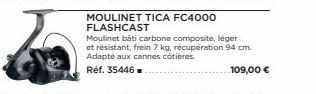 MOULINET TICA FC4000 FLASHCAST  Moulinet bati carbone composite, léger et résistant, frein 7 kg, récupération 94 cm. Adapté aux cannes côtières.  Réf. 35446  109,00 € 
