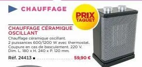 chauffage  chauffage céramique  oscillant  chauffage céramique oscillant. 2 puissances 600/1200 w avec thermostat. coupure en cas de basculement. 220 v. dim. l. 180 x h. 240 x p. 120 mm.  réf. 24413. 