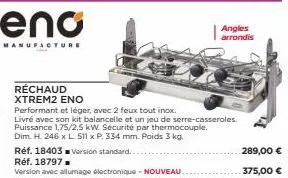 eno  manufacture  réchaud xtrem2 eno  performant et léger, avec 2 feux tout inox.  livré avec son kit balancelle et un jeu de serre-casseroles. puissance 1,75/2,5 kw. sécurité par thermocouple.  dim. 