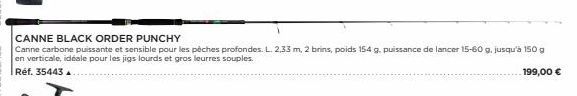 CANNE BLACK ORDER PUNCHY  Canne carbone puissante et sensible pour les pèches profondes. L. 2,33 m, 2 brins, poids 154 g. puissance de lancer 15-60 g, jusqu'à 150 g en verticale, idéale pour les jigs 
