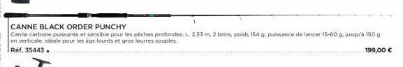 canne black order punchy  canne carbone puissante et sensible pour les pèches profondes. l. 2,33 m, 2 brins, poids 154 g. puissance de lancer 15-60 g, jusqu'à 150 g en verticale, idéale pour les jigs 